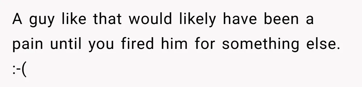 A guy like that would likely have been a pain until you fired him for something else. :-(
