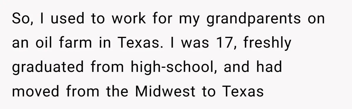 So, I used to work for my grandparents on an oil farm in Texas. I was 17, freshly graduated from high-school, and had moved from the Midwest to Texas