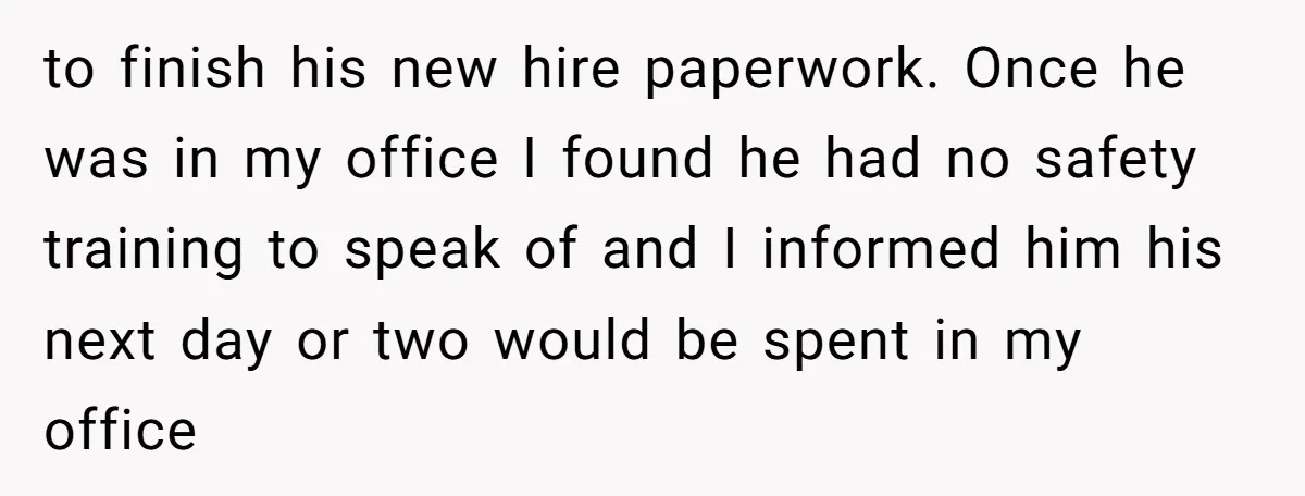 to finish his new hire paperwork. Once he was in my office I found he had no safety training to speak of and I informed him his next day or...