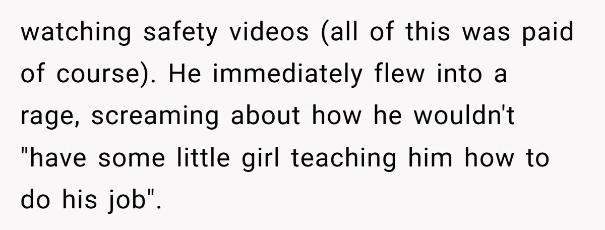 watching safety videos (all of this was paid of course). He immediately flew into a rage, screaming about how he wouldn't "have some little girl teaching him how to do...