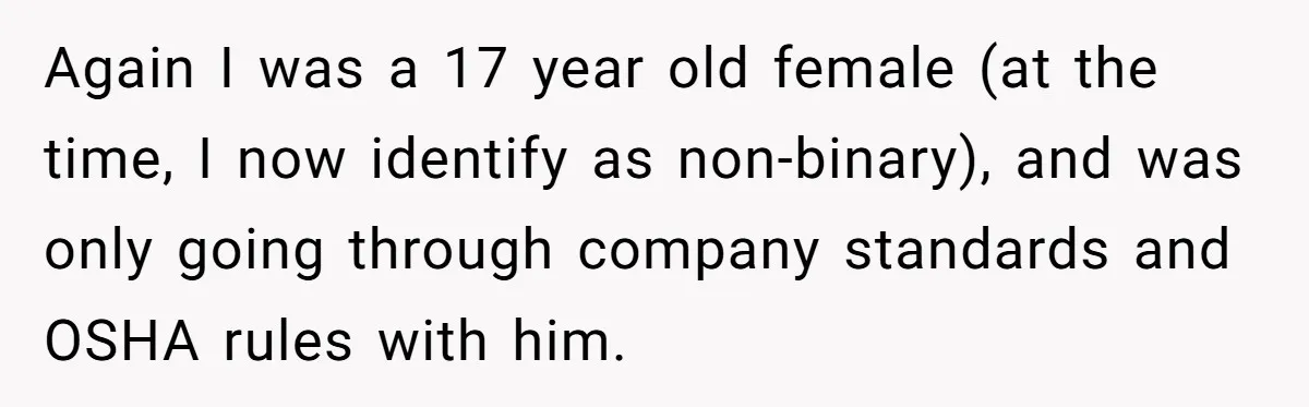 Again I was a 17 year old female (at the time, I now identify as non-binary), and was only going through company standards and OSHA rules with him.