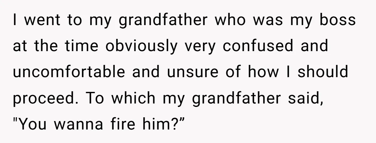 I went to my grandfather who was my boss at the time obviously very confused and uncomfortable and unsure of how I should proceed. To which my grandfather said, "You...