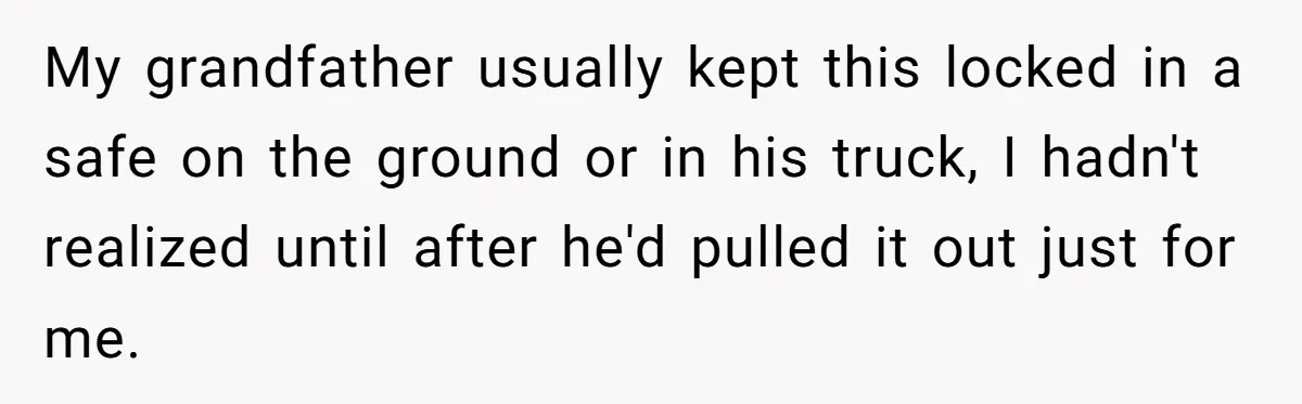 My grandfather usually kept this locked in a safe on the ground or in his truck, I hadn't realized until after he'd pulled it out just for me.