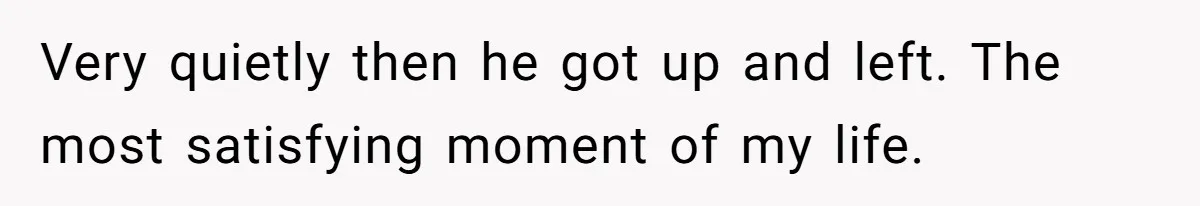 Very quietly then he got up and left. The most satisfying moment of my life.