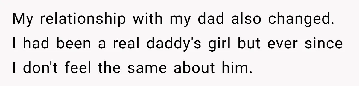 My relationship with my dad also changed. I had been a real daddy's girl but ever since I don't feel the same about him.