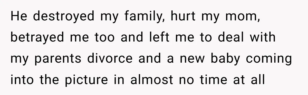 He destroyed my family, hurt my mom, betrayed me too and left me to deal with my parents divorce and a new baby coming into the picture in almost no...