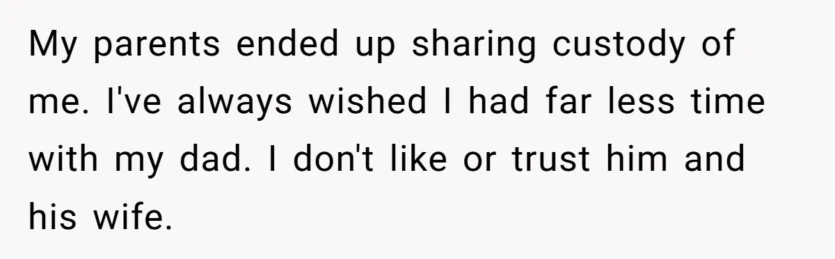 My parents ended up sharing custody of me. I've always wished I had far less time with my dad. I don't like or trust him and his wife.