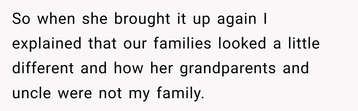 So when she brought it up again I explained that our families looked a little different and how her grandparents and uncle were not my family.