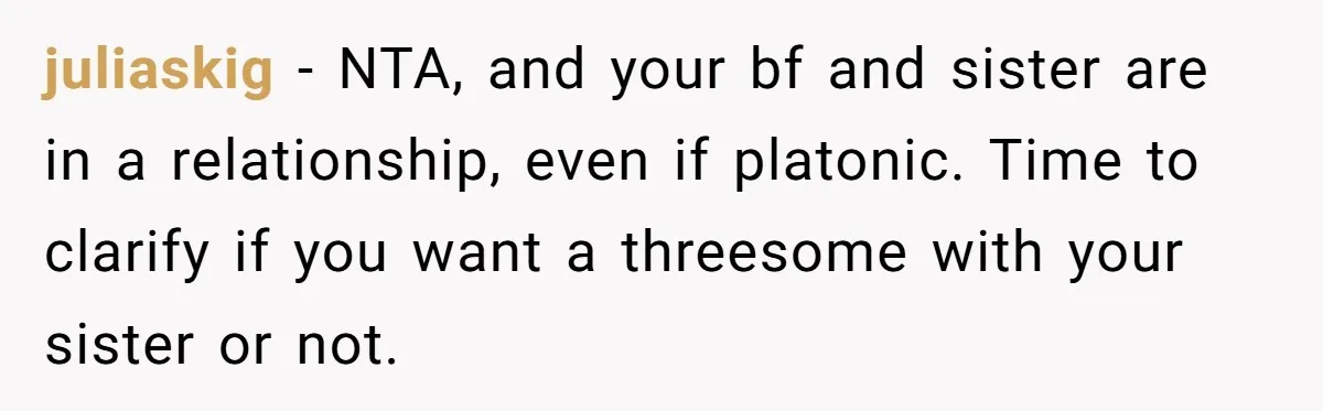 juliaskig - NTA, and your bf and sister are in a relationship, even if platonic. Time to clarify if you want a threesome with your sister or not.