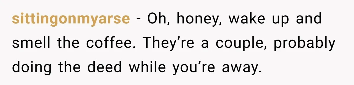 sittingonmyarse - Oh, honey, wake up and smell the coffee. They’re a couple, probably doing the deed while you’re away.