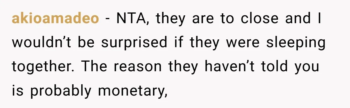 akioamadeo - NTA, they are to close and I wouldn’t be surprised if they were sleeping together. The reason they haven’t told you is probably monetary,