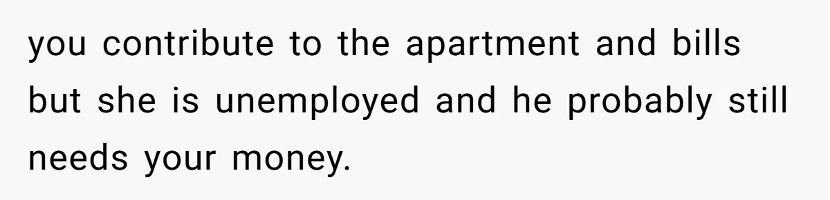 you contribute to the apartment and bills but she is unemployed and he probably still needs your money.