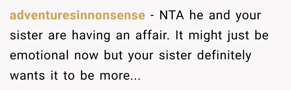 adventuresinnonsense - NTA he and your sister are having an affair. It might just be emotional now but your sister definitely wants it to be more...