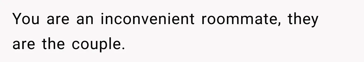 You are an inconvenient roommate, they are the couple.