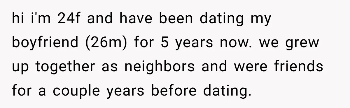 hi i'm 24f and have been dating my boyfriend (26m) for 5 years now. we grew up together as neighbors and were friends for a couple years before dating.