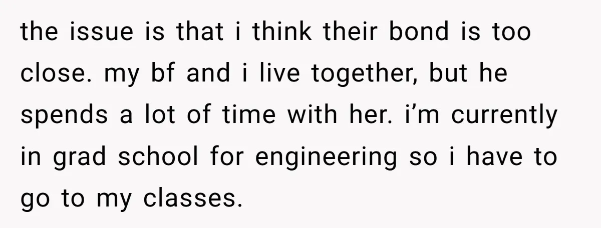 the issue is that i think their bond is too close. my bf and i live together, but he spends a lot of time with her. i’m currently in grad...