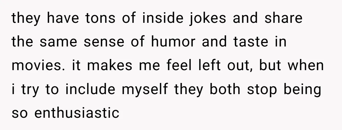 they have tons of inside jokes and share the same sense of humor and taste in movies. it makes me feel left out, but when i try to include myself...