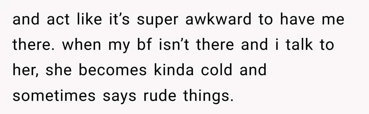 and act like it’s super awkward to have me there. when my bf isn’t there and i talk to her, she becomes kinda cold and sometimes says rude things.