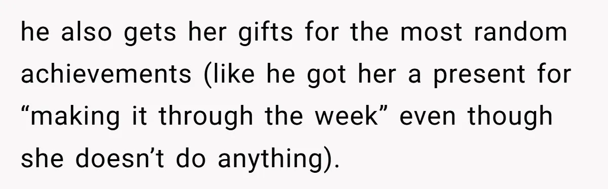 he also gets her gifts for the most random achievements (like he got her a present for “making it through the week” even though she doesn’t do anything).