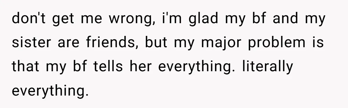 don't get me wrong, i'm glad my bf and my sister are friends, but my major problem is that my bf tells her everything. literally everything.