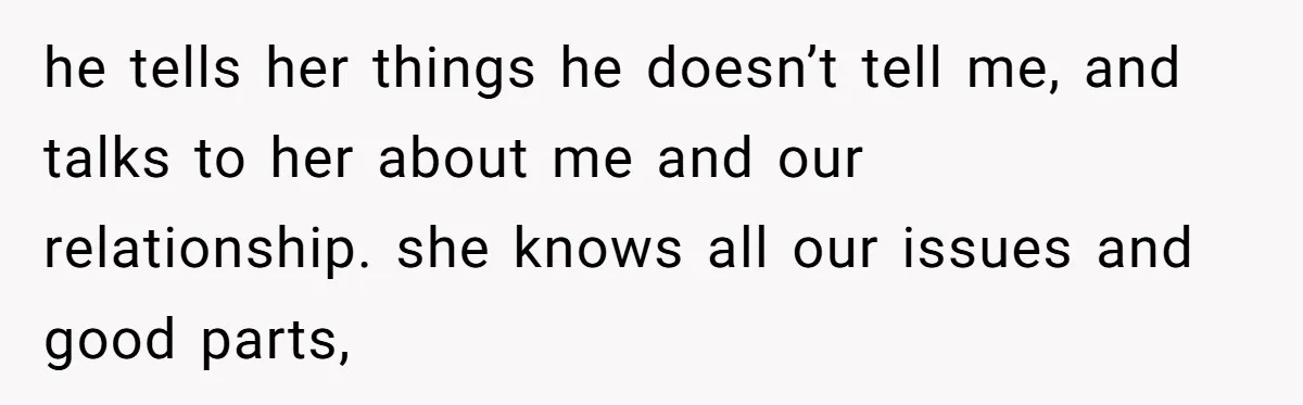 he tells her things he doesn’t tell me, and talks to her about me and our relationship. she knows all our issues and good parts,