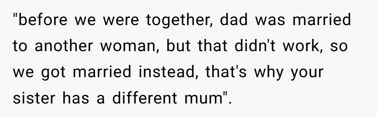 "before we were together, dad was married to another woman, but that didn't work, so we got married instead, that's why your sister has a different mum".