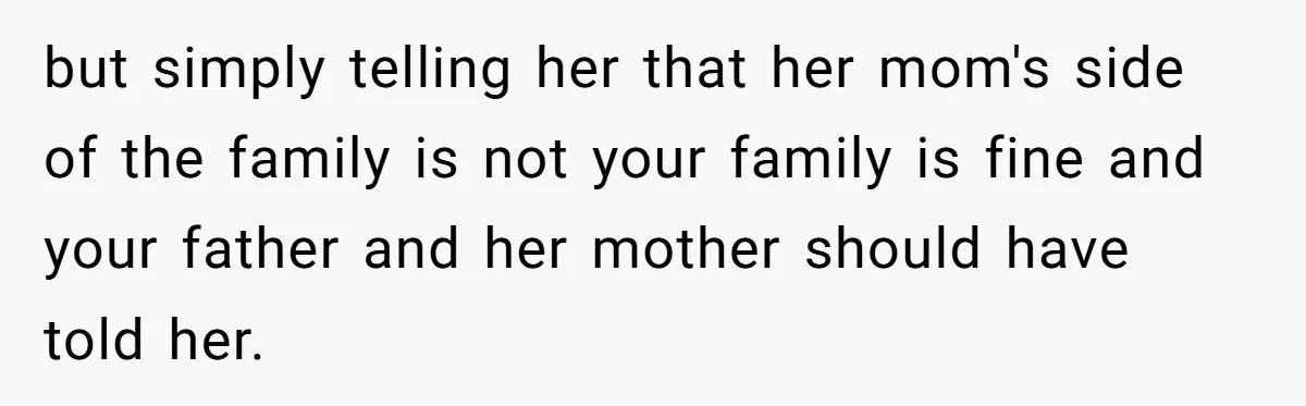 but simply telling her that her mom's side of the family is not your family is fine and your father and her mother should have told her.
