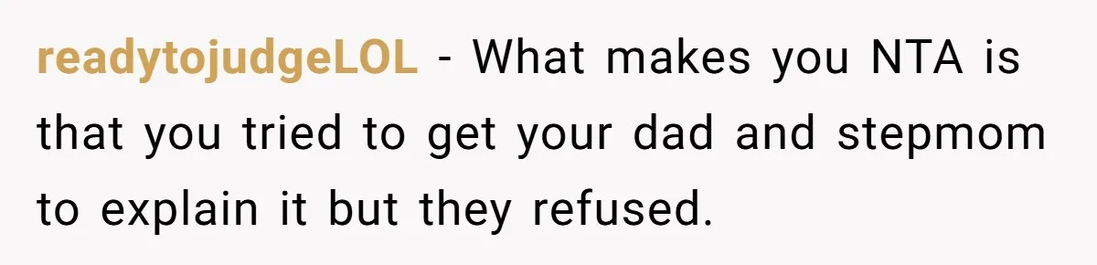 readytojudgeLOL − What makes you NTA is that you tried to get your dad and stepmom to explain it but they refused.