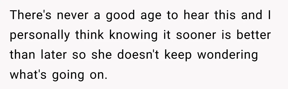 There's never a good age to hear this and I personally think knowing it sooner is better than later so she doesn't keep wondering what's going on.