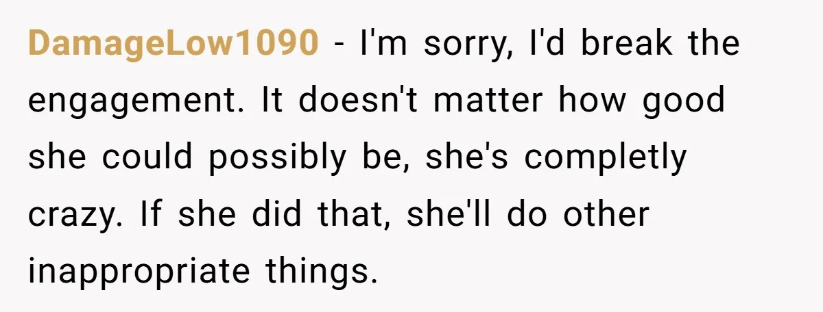 DamageLow1090 - I'm sorry, I'd break the engagement. It doesn't matter how good she could possibly be, she's completly crazy. If she did that, she'll do other inappropriate things.