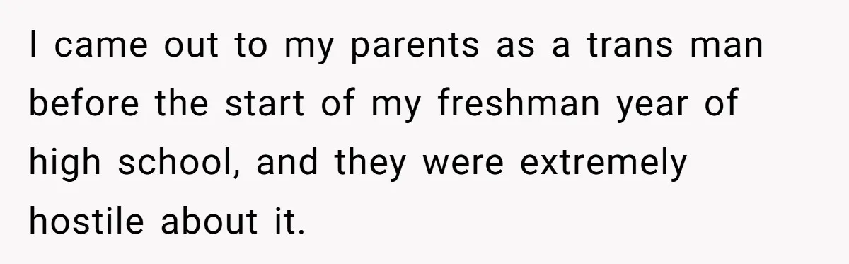 I came out to my parents as a trans man before the start of my freshman year of high school, and they were extremely hostile about it.