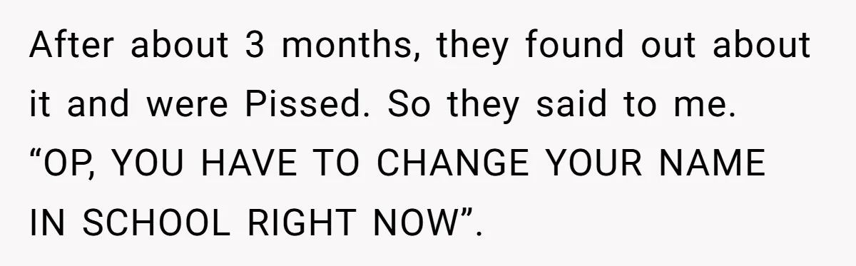 After about 3 months, they found out about it and were Pissed. So they said to me. “OP, YOU HAVE TO CHANGE YOUR NAME IN SCHOOL RIGHT NOW”.