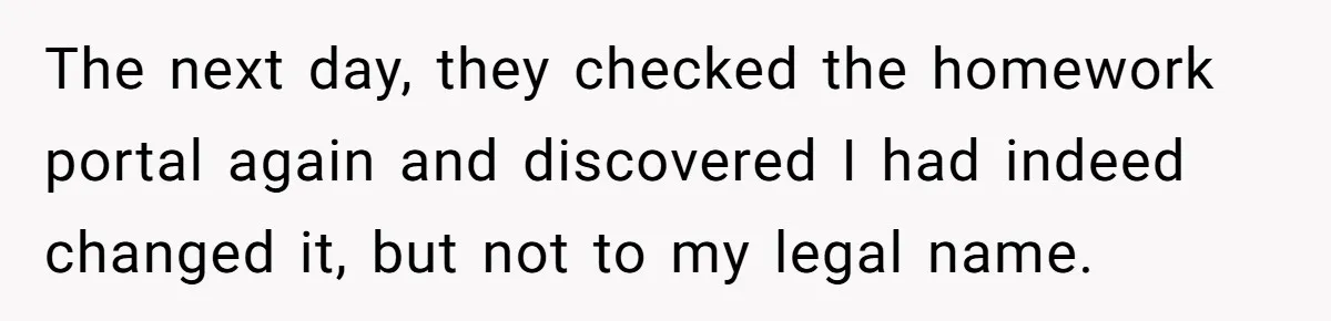 The next day, they checked the homework portal again and discovered I had indeed changed it, but not to my legal name.