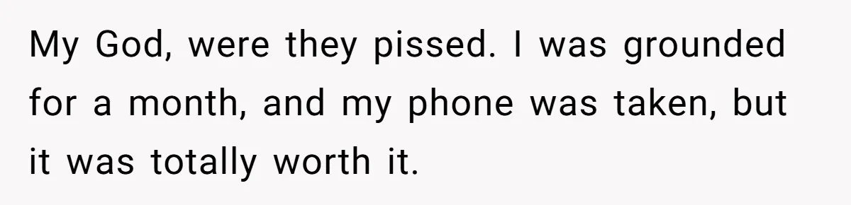 My God, were they pissed. I was grounded for a month, and my phone was taken, but it was totally worth it.