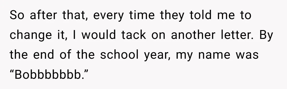 So after that, every time they told me to change it, I would tack on another letter. By the end of the school year, my name was “Bobbbbbbb.”