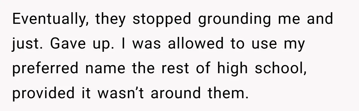Eventually, they stopped grounding me and just. Gave up. I was allowed to use my preferred name the rest of high school, provided it wasn’t around them.