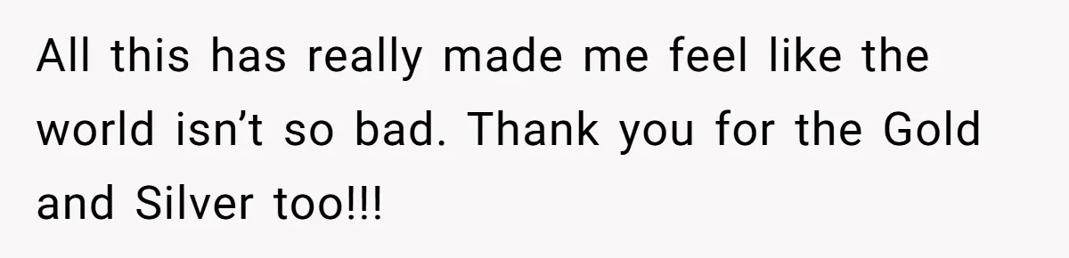 All this has really made me feel like the world isn’t so bad. Thank you for the Gold and Silver too!!!
