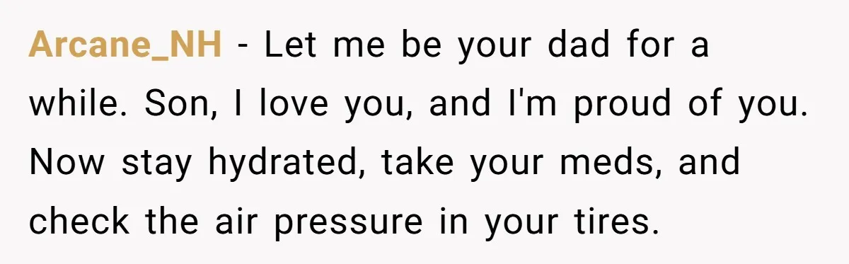 Arcane_NH − Let me be your dad for a while. Son, I love you, and I'm proud of you. Now stay hydrated, take your meds, and check the air pressure...