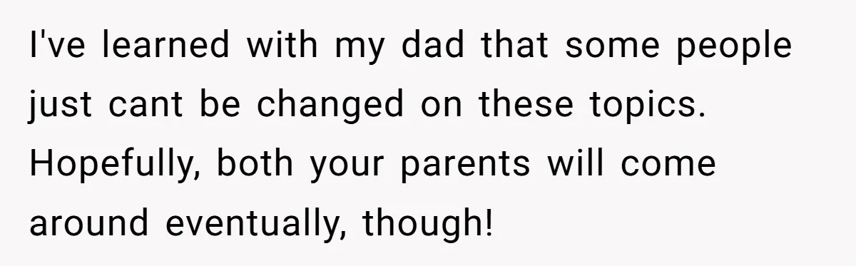 I've learned with my dad that some people just cant be changed on these topics. Hopefully, both your parents will come around eventually, though!