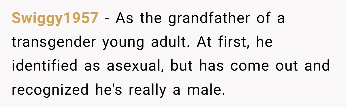 Swiggy1957 − As the grandfather of a transgender young adult. At first, he identified as asexual, but has come out and recognized he's really a male.
