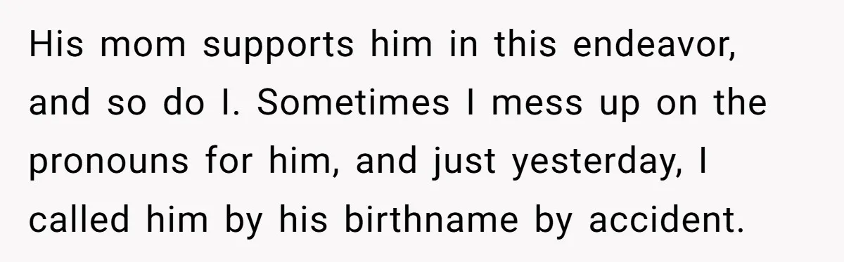 His mom supports him in this endeavor, and so do I. Sometimes I mess up on the pronouns for him, and just yesterday, I called him by his birthname by...