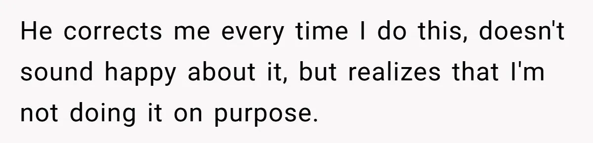 He corrects me every time I do this, doesn't sound happy about it, but realizes that I'm not doing it on purpose.