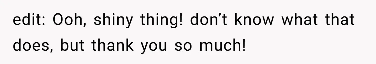 edit: Ooh, shiny thing! don’t know what that does, but thank you so much!
