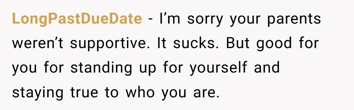 LongPastDueDate − I’m sorry your parents weren’t supportive. It sucks. But good for you for standing up for yourself and staying true to who you are.