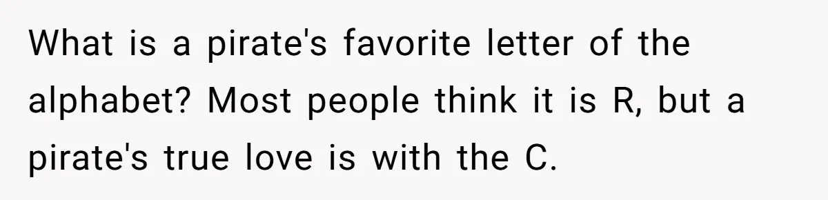 What is a pirate's favorite letter of the alphabet? Most people think it is R, but a pirate's true love is with the C.