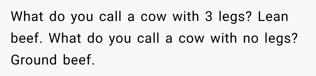What do you call a cow with 3 legs? Lean beef. What do you call a cow with no legs? Ground beef.