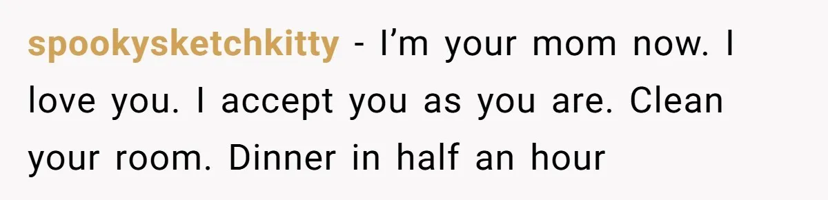 spookysketchkitty − I’m your mom now. I love you. I accept you as you are. Clean your room. Dinner in half an hour