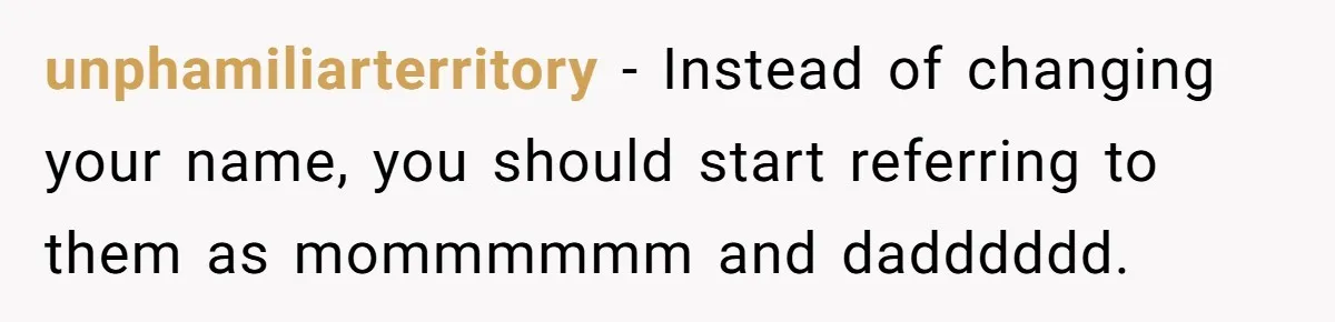 unphamiliarterritory − Instead of changing your name, you should start referring to them as mommmmmm and dadddddd.