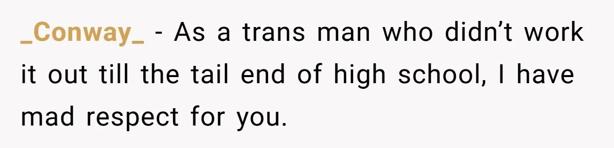 _Conway_ − As a trans man who didn’t work it out till the tail end of high school, I have mad respect for you.