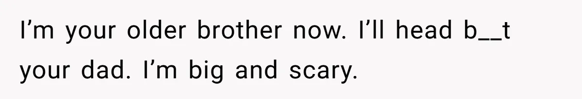 I’m your older brother now. I’ll head b__t your dad. I’m big and scary.